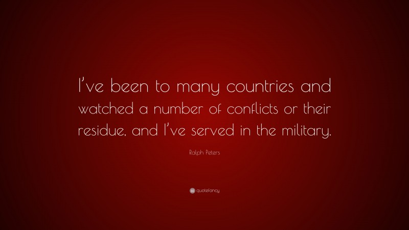 Ralph Peters Quote: “I’ve been to many countries and watched a number of conflicts or their residue, and I’ve served in the military.”