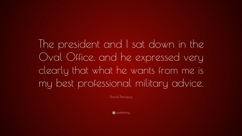 David Petraeus Quote: “The president and I sat down in the Oval Office, and he expressed very clearly that what he wants from me is my best professional military advice.”
