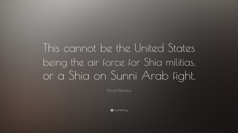 David Petraeus Quote: “This cannot be the United States being the air force for Shia militias, or a Shia on Sunni Arab fight.”