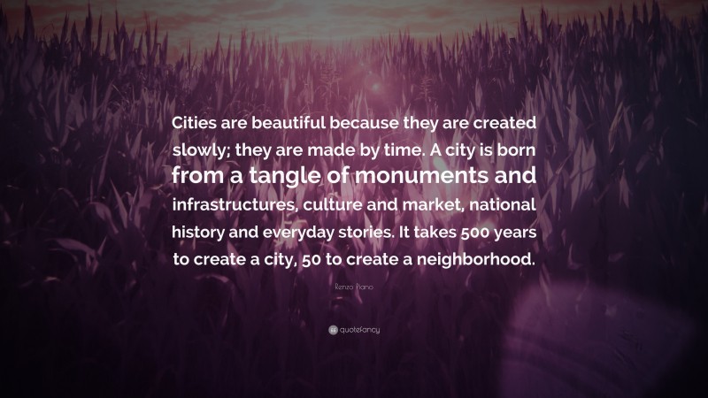 Renzo Piano Quote: “Cities are beautiful because they are created slowly; they are made by time. A city is born from a tangle of monuments and infrastructures, culture and market, national history and everyday stories. It takes 500 years to create a city, 50 to create a neighborhood.”
