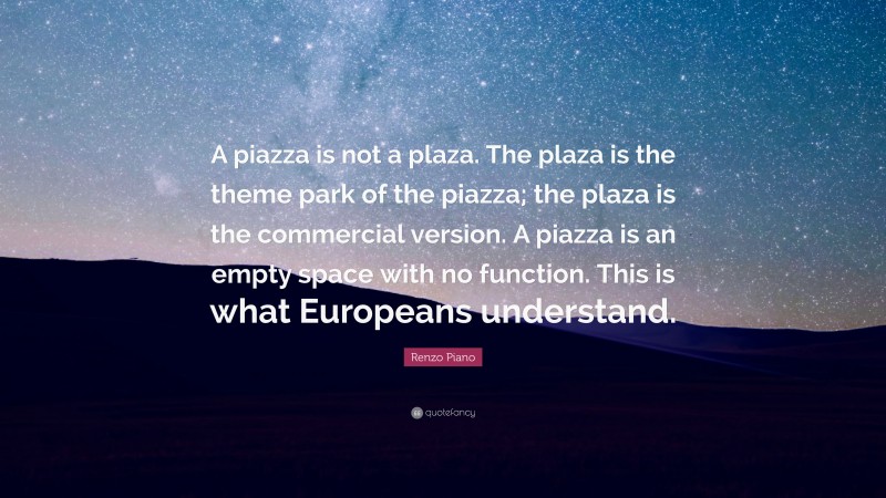 Renzo Piano Quote: “A piazza is not a plaza. The plaza is the theme park of the piazza; the plaza is the commercial version. A piazza is an empty space with no function. This is what Europeans understand.”