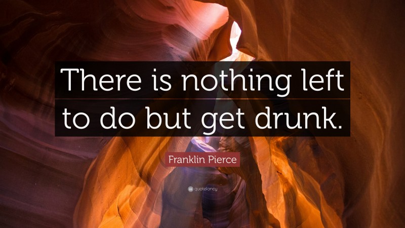 Franklin Pierce Quote: “There is nothing left to do but get drunk.”