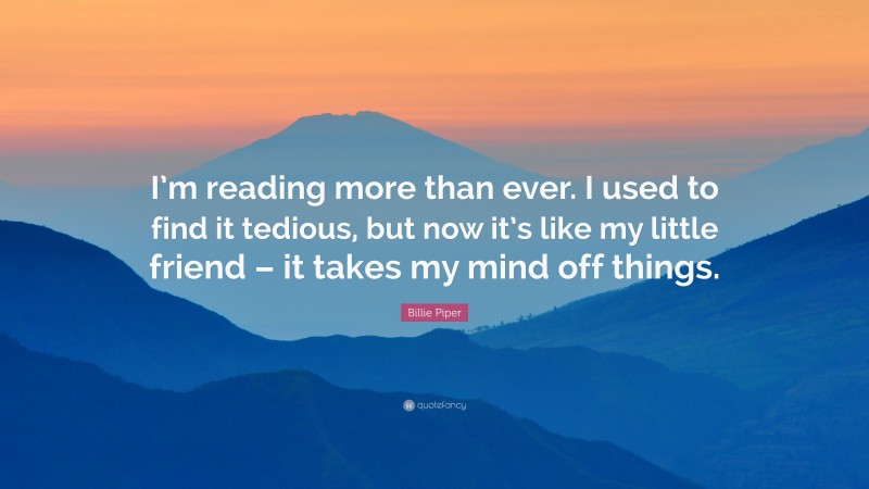 Billie Piper Quote: “I’m reading more than ever. I used to find it tedious, but now it’s like my little friend – it takes my mind off things.”