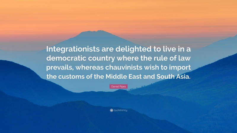 Daniel Pipes Quote: “Integrationists are delighted to live in a democratic country where the rule of law prevails, whereas chauvinists wish to import the customs of the Middle East and South Asia.”