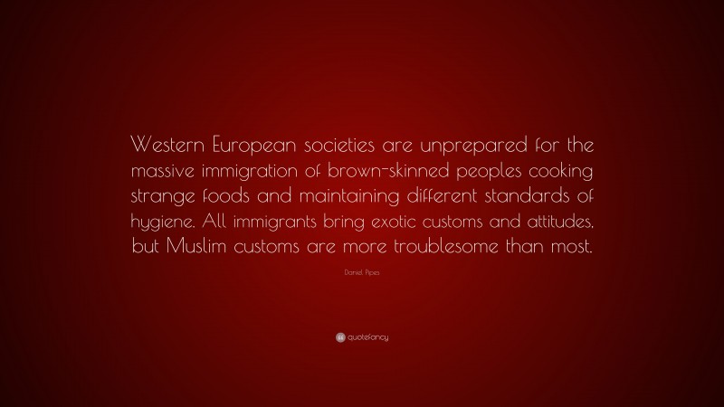Daniel Pipes Quote: “Western European societies are unprepared for the massive immigration of brown-skinned peoples cooking strange foods and maintaining different standards of hygiene. All immigrants bring exotic customs and attitudes, but Muslim customs are more troublesome than most.”