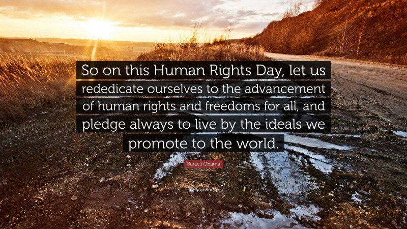 Barack Obama Quote: “So on this Human Rights Day, let us rededicate ourselves to the advancement of human rights and freedoms for all, and pledge always to live by the ideals we promote to the world.”