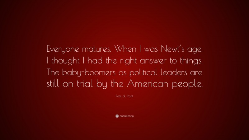 Pete du Pont Quote: “Everyone matures. When I was Newt’s age, I thought I had the right answer to things. The baby-boomers as political leaders are still on trial by the American people.”