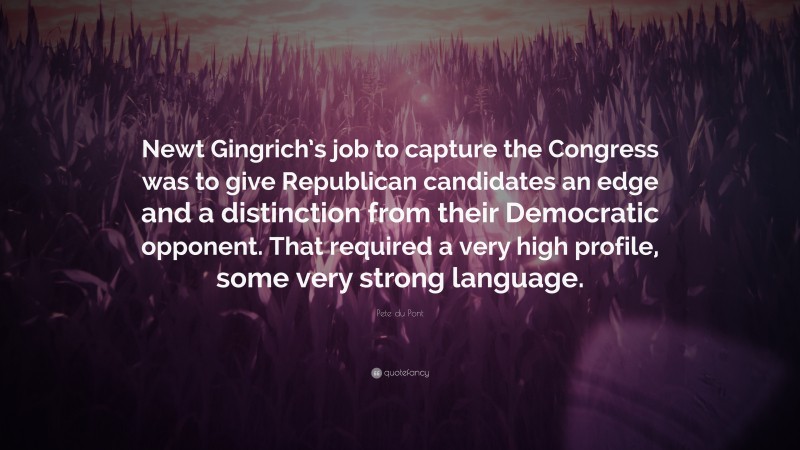 Pete du Pont Quote: “Newt Gingrich’s job to capture the Congress was to give Republican candidates an edge and a distinction from their Democratic opponent. That required a very high profile, some very strong language.”