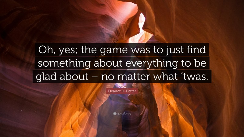 Eleanor H. Porter Quote: “Oh, yes; the game was to just find something about everything to be glad about – no matter what ’twas.”