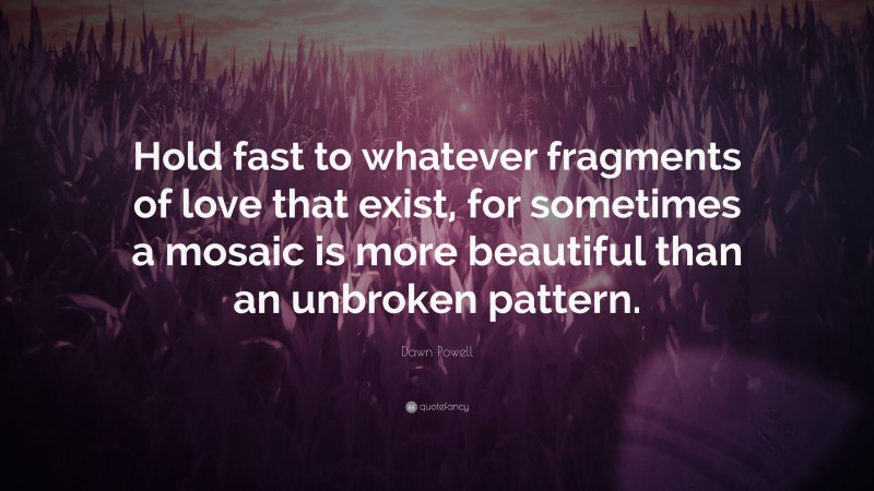 Dawn Powell Quote: “Hold fast to whatever fragments of love that exist, for sometimes a mosaic is more beautiful than an unbroken pattern.”