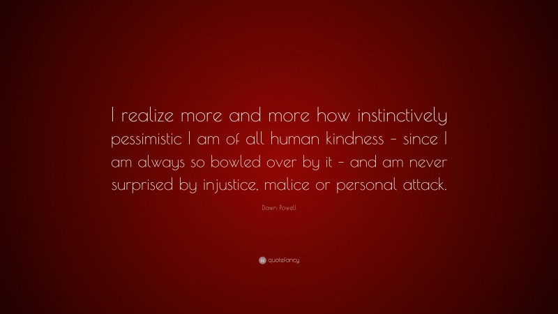 Dawn Powell Quote: “I realize more and more how instinctively pessimistic I am of all human kindness – since I am always so bowled over by it – and am never surprised by injustice, malice or personal attack.”