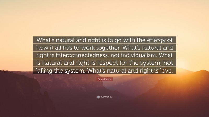 Susan Powter Quote: “What’s natural and right is to go with the energy of how it all has to work together. What’s natural and right is interconnectedness, not individualism. What is natural and right is respect for the system, not killing the system. What’s natural and right is love.”