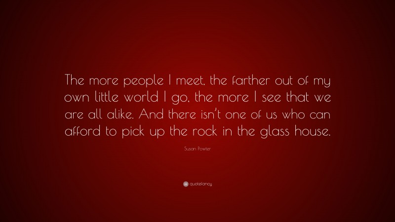Susan Powter Quote: “The more people I meet, the farther out of my own little world I go, the more I see that we are all alike. And there isn’t one of us who can afford to pick up the rock in the glass house.”
