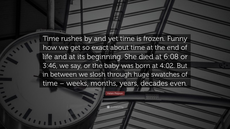 Helen Prejean Quote: “Time rushes by and yet time is frozen. Funny how we get so exact about time at the end of life and at its beginning. She died at 6:08 or 3:46, we say, or the baby was born at 4:02. But in between we slosh through huge swatches of time – weeks, months, years, decades even.”