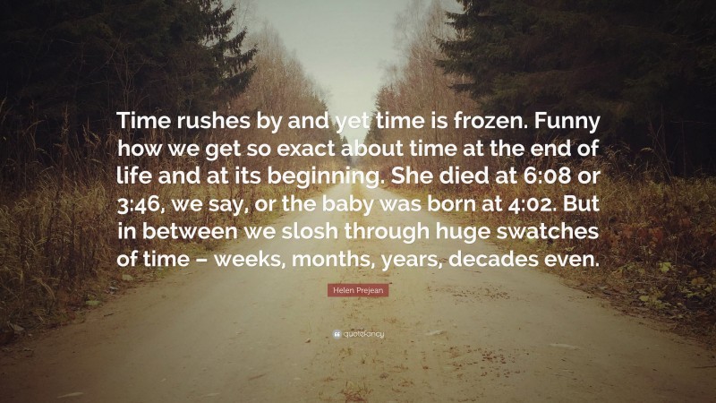 Helen Prejean Quote: “Time rushes by and yet time is frozen. Funny how we get so exact about time at the end of life and at its beginning. She died at 6:08 or 3:46, we say, or the baby was born at 4:02. But in between we slosh through huge swatches of time – weeks, months, years, decades even.”