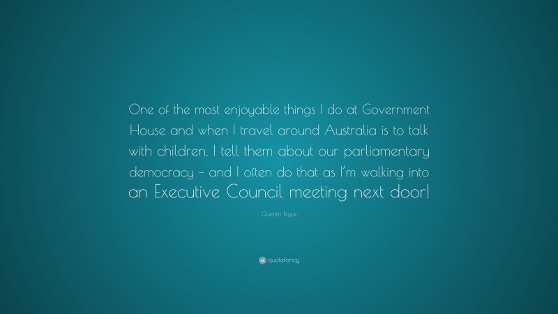 Quentin Bryce Quote: “One of the most enjoyable things I do at Government House and when I travel around Australia is to talk with children. I tell them about our parliamentary democracy – and I often do that as I’m walking into an Executive Council meeting next door!”