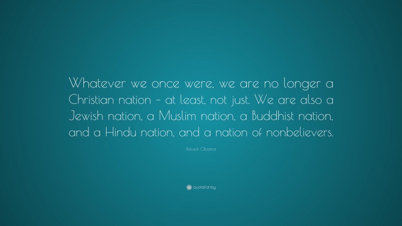 Barack Obama Quote: “Whatever we once were, we are no longer a Christian nation – at least, not just. We are also a Jewish nation, a Muslim nation, a Buddhist nation, and a Hindu nation, and a nation of nonbelievers.”