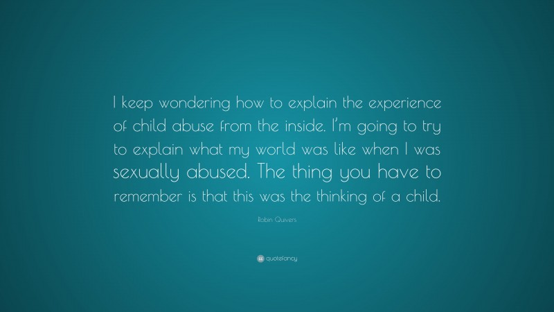 Robin Quivers Quote: “I keep wondering how to explain the experience of child abuse from the inside. I’m going to try to explain what my world was like when I was sexually abused. The thing you have to remember is that this was the thinking of a child.”