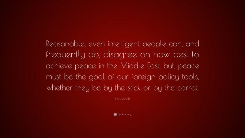 Nick Rahall Quote: “Reasonable, even intelligent people can, and frequently do, disagree on how best to achieve peace in the Middle East, but, peace must be the goal of our foreign policy tools, whether they be by the stick or by the carrot.”