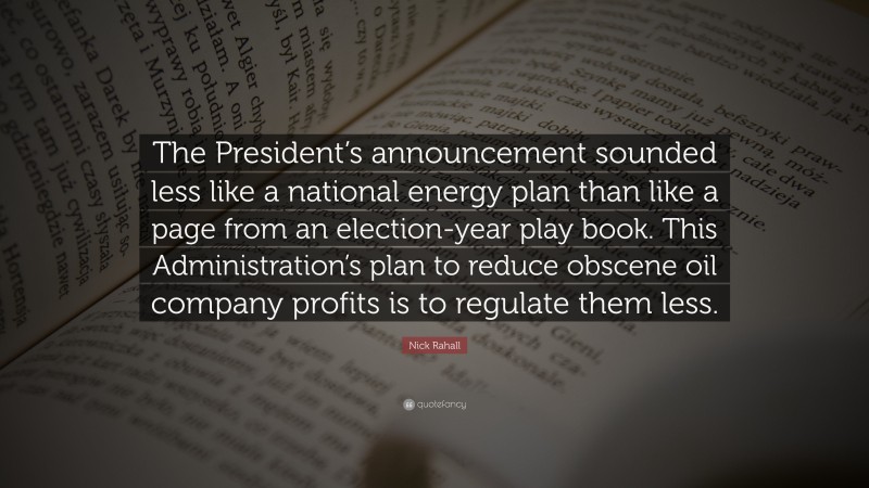 Nick Rahall Quote: “The President’s announcement sounded less like a national energy plan than like a page from an election-year play book. This Administration’s plan to reduce obscene oil company profits is to regulate them less.”
