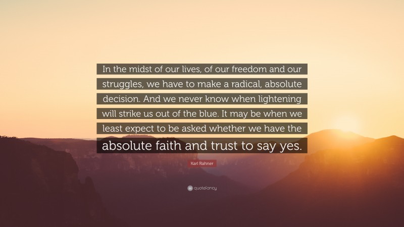 Karl Rahner Quote: “In the midst of our lives, of our freedom and our struggles, we have to make a radical, absolute decision. And we never know when lightening will strike us out of the blue. It may be when we least expect to be asked whether we have the absolute faith and trust to say yes.”