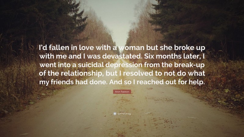 Aron Ralston Quote: “I’d fallen in love with a woman but she broke up with me and I was devastated. Six months later, I went into a suicidal depression from the break-up of the relationship, but I resolved to not do what my friends had done. And so I reached out for help.”
