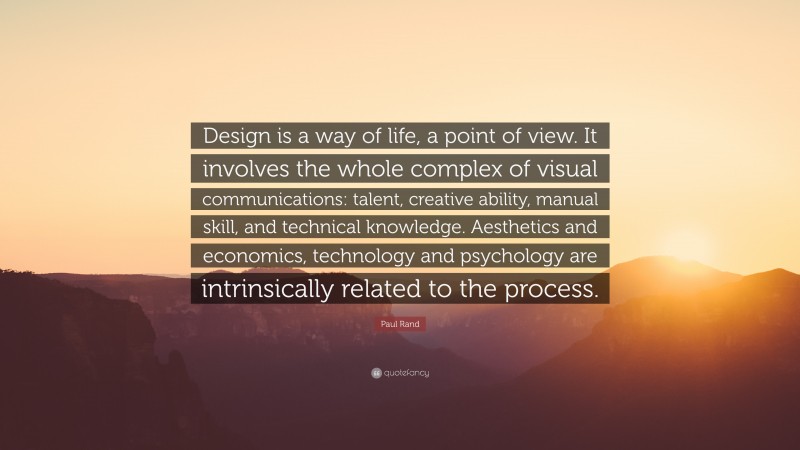 Paul Rand Quote: “Design is a way of life, a point of view. It involves the whole complex of visual communications: talent, creative ability, manual skill, and technical knowledge. Aesthetics and economics, technology and psychology are intrinsically related to the process.”