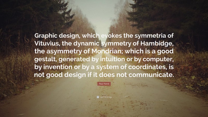 Paul Rand Quote: “Graphic design, which evokes the symmetria of Vituvius, the dynamic symmetry of Hambidge, the asymmetry of Mondrian; which is a good gestalt, generated by intuition or by computer, by invention or by a system of coordinates, is not good design if it does not communicate.”