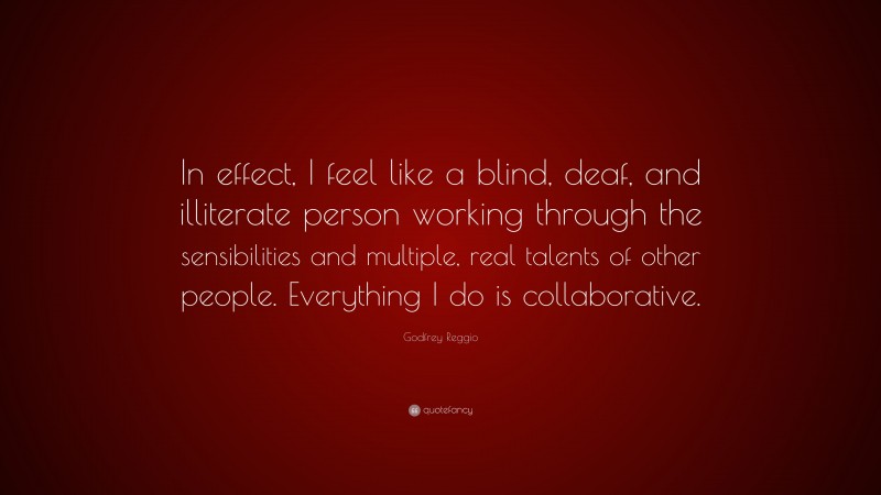 Godfrey Reggio Quote: “In effect, I feel like a blind, deaf, and illiterate person working through the sensibilities and multiple, real talents of other people. Everything I do is collaborative.”