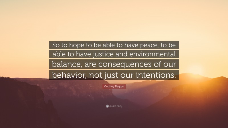 Godfrey Reggio Quote: “So to hope to be able to have peace, to be able to have justice and environmental balance, are consequences of our behavior, not just our intentions.”