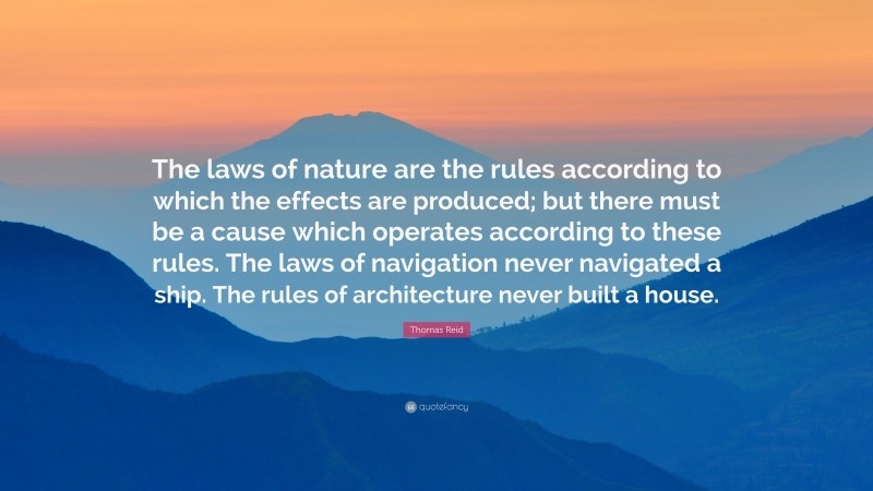 Thomas Reid Quote: “The laws of nature are the rules according to which the effects are produced; but there must be a cause which operates according to these rules. The laws of navigation never navigated a ship. The rules of architecture never built a house.”