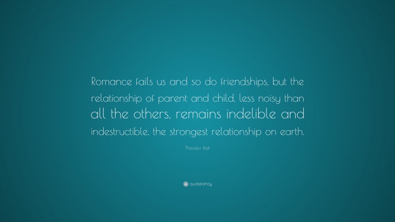 Theodor Reik Quote: “Romance fails us and so do friendships, but the relationship of parent and child, less noisy than all the others, remains indelible and indestructible, the strongest relationship on earth.”