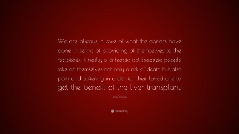 John Roberts Quote: “We are always in awe of what the donors have done in terms of providing of themselves to the recipients. It really is a heroic act because people take on themselves not only a risk of death but also pain-and-suffering in order for their loved one to get the benefit of the liver transplant.”