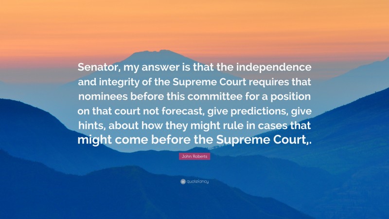 John Roberts Quote: “Senator, my answer is that the independence and integrity of the Supreme Court requires that nominees before this committee for a position on that court not forecast, give predictions, give hints, about how they might rule in cases that might come before the Supreme Court,.”