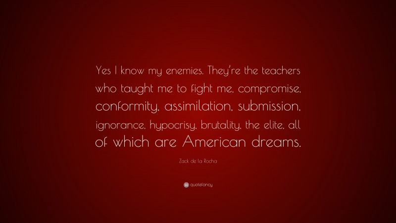 Zack de la Rocha Quote: “Yes I know my enemies. They’re the teachers who taught me to fight me, compromise, conformity, assimilation, submission, ignorance, hypocrisy, brutality, the elite, all of which are American dreams.”