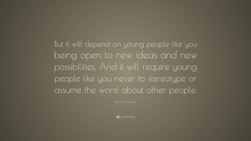 Barack Obama Quote: “But it will depend on young people like you being open to new ideas and new possibilities. And it will require young people like you never to stereotype or assume the worst about other people.”