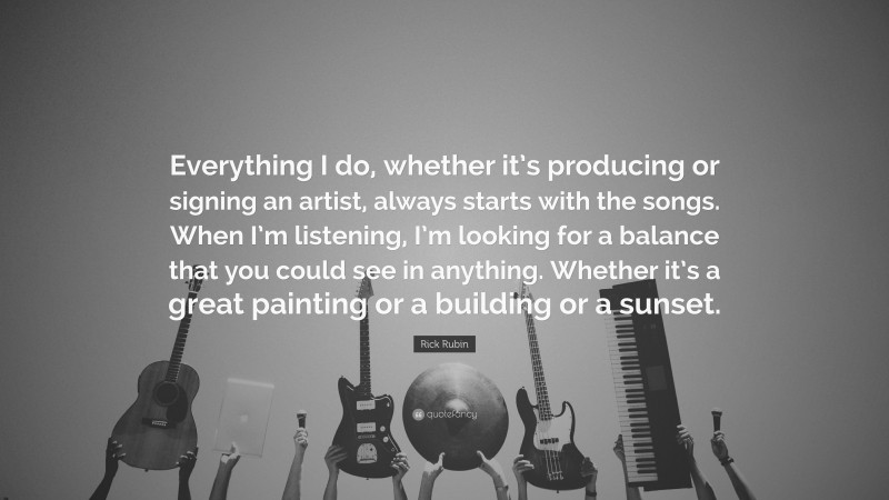 Rick Rubin Quote: “Everything I do, whether it’s producing or signing an artist, always starts with the songs. When I’m listening, I’m looking for a balance that you could see in anything. Whether it’s a great painting or a building or a sunset.”