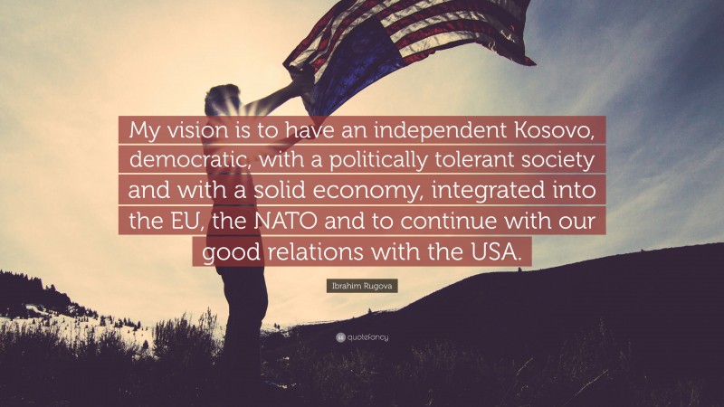 Ibrahim Rugova Quote: “My vision is to have an independent Kosovo, democratic, with a politically tolerant society and with a solid economy, integrated into the EU, the NATO and to continue with our good relations with the USA.”