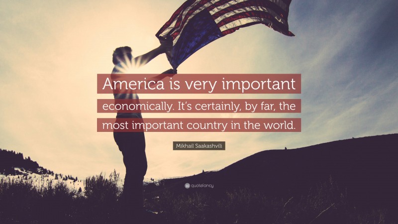 Mikhail Saakashvili Quote: “America is very important economically. It’s certainly, by far, the most important country in the world.”