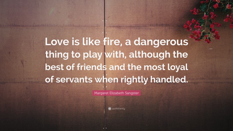 Margaret Elizabeth Sangster Quote: “Love is like fire, a dangerous thing to play with, although the best of friends and the most loyal of servants when rightly handled.”