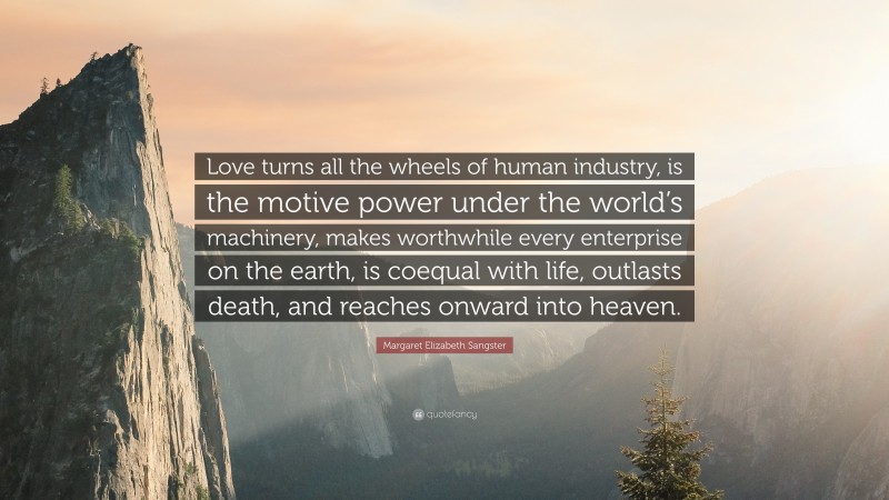 Margaret Elizabeth Sangster Quote: “Love turns all the wheels of human industry, is the motive power under the world’s machinery, makes worthwhile every enterprise on the earth, is coequal with life, outlasts death, and reaches onward into heaven.”