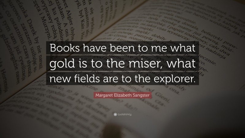 Margaret Elizabeth Sangster Quote: “Books have been to me what gold is to the miser, what new fields are to the explorer.”