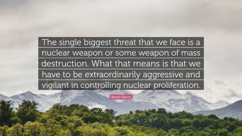 Barack Obama Quote: “The single biggest threat that we face is a nuclear weapon or some weapon of mass destruction. What that means is that we have to be extraordinarily aggressive and vigilant in controlling nuclear proliferation.”