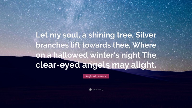 Siegfried Sassoon Quote: “Let my soul, a shining tree, Silver branches lift towards thee, Where on a hallowed winter’s night The clear-eyed angels may alight.”