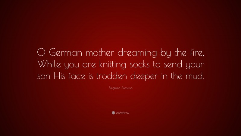 Siegfried Sassoon Quote: “O German mother dreaming by the fire, While you are knitting socks to send your son His face is trodden deeper in the mud.”