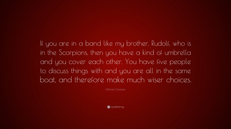 Michael Schenker Quote: “If you are in a band like my brother, Rudolf, who is in the Scorpions, then you have a kind of umbrella and you cover each other. You have five people to discuss things with and you are all in the same boat, and therefore make much wiser choices.”