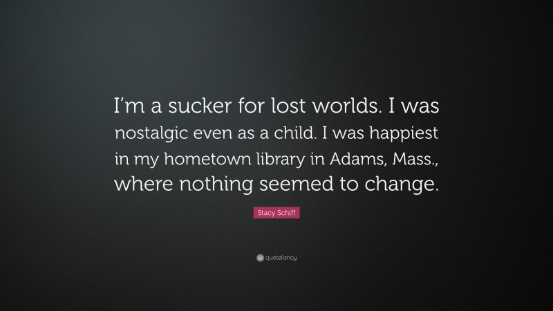 Stacy Schiff Quote: “I’m a sucker for lost worlds. I was nostalgic even as a child. I was happiest in my hometown library in Adams, Mass., where nothing seemed to change.”