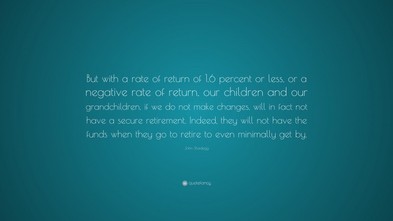John Shadegg Quote: “But with a rate of return of 1.6 percent or less, or a negative rate of return, our children and our grandchildren, if we do not make changes, will in fact not have a secure retirement. Indeed, they will not have the funds when they go to retire to even minimally get by.”