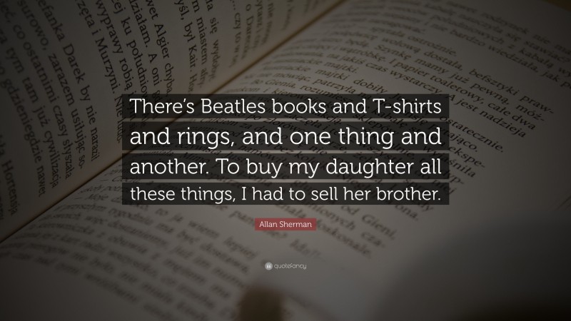 Allan Sherman Quote: “There’s Beatles books and T-shirts and rings, and one thing and another. To buy my daughter all these things, I had to sell her brother.”