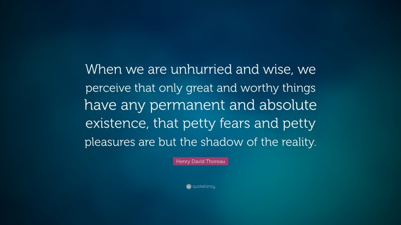 Henry David Thoreau Quote: “When we are unhurried and wise, we perceive that only great and worthy things have any permanent and absolute existence, that petty fears and petty pleasures are but the shadow of the reality.”